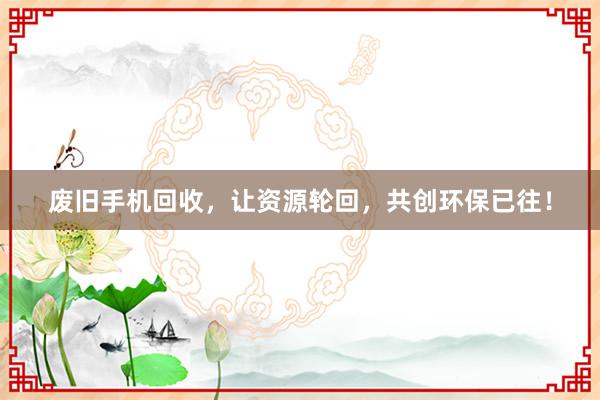 废旧手机回收，让资源轮回，共创环保已往！
