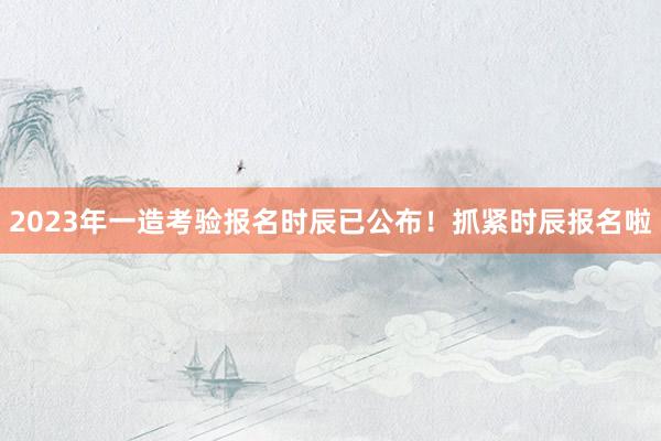 2023年一造考验报名时辰已公布！抓紧时辰报名啦