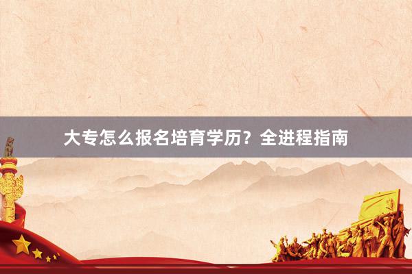大专怎么报名培育学历？全进程指南