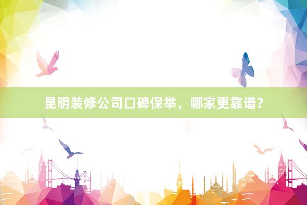 昆明装修公司口碑保举，哪家更靠谱？