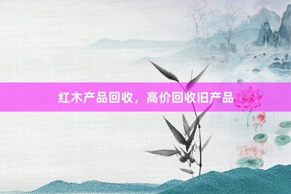 红木产品回收，高价回收旧产品