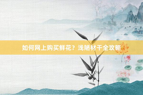 如何网上购买鲜花？浅陋材干全攻略